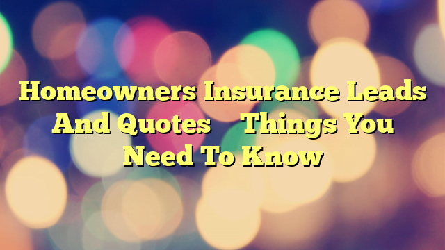 Homeowners Insurance Leads And Quotes – Things You Need To Know