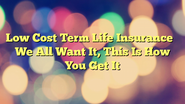 Low Cost Term Life Insurance – We All Want It, This Is How You Get It